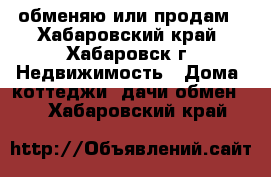 обменяю или продам - Хабаровский край, Хабаровск г. Недвижимость » Дома, коттеджи, дачи обмен   . Хабаровский край